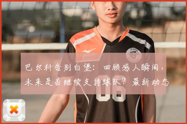 巴尔科告别白堡:回顾感人瞬间,未来是否继续支持球队?最新动态解读