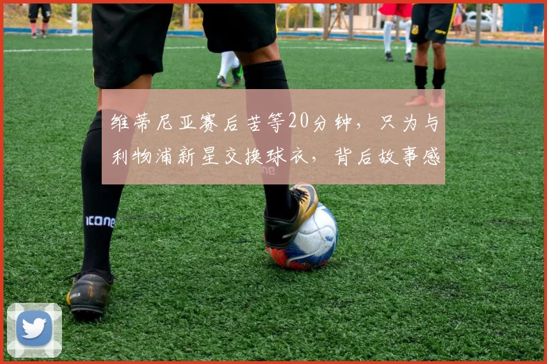 维蒂尼亚赛后苦等20分钟，只为与利物浦新星交换球衣，背后故事感人