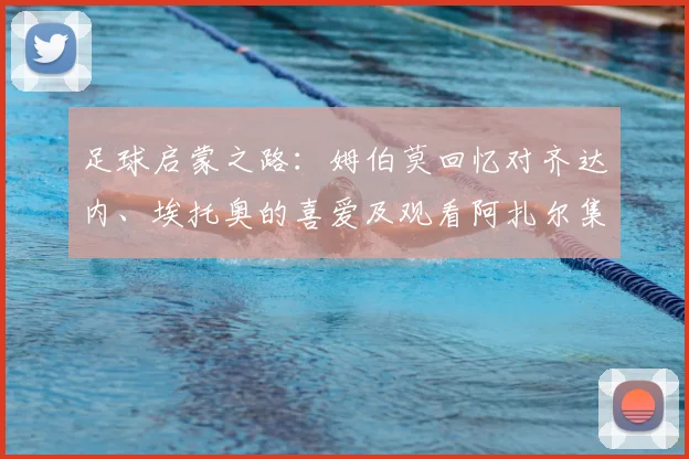 足球启蒙之路：姆伯莫回忆对齐达内、埃托奥的喜爱及观看阿扎尔集锦