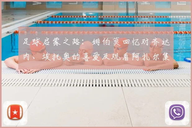 足球启蒙之路:姆伯莫回忆对齐达内、埃托奥的喜爱及观看阿扎尔集锦