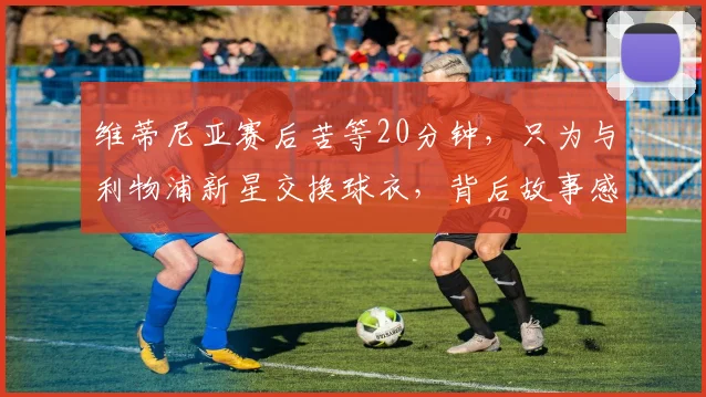 维蒂尼亚赛后苦等20分钟，只为与利物浦新星交换球衣，背后故事感人