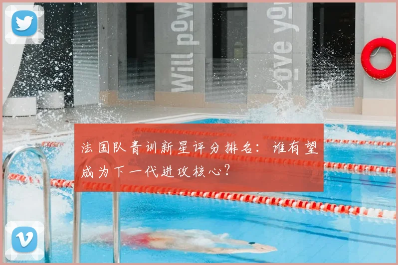 法国队青训新星评分排名:谁有望成为下一代进攻核心?