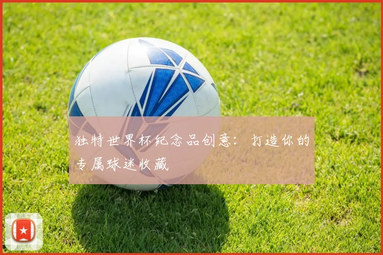 独特世界杯纪念品创意:打造你的专属球迷收藏