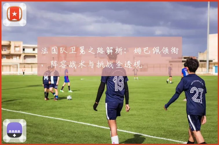 法国队卫冕之路解析：姆巴佩领衔，阵容战术与挑战全透视