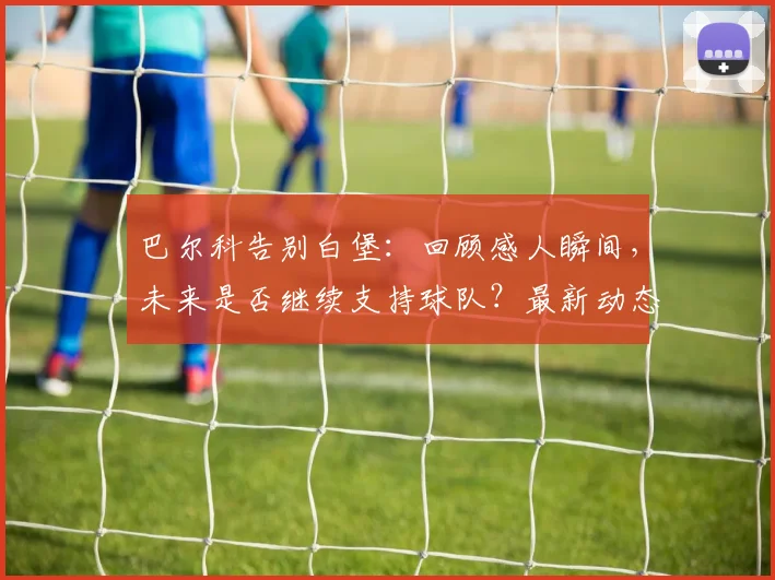 巴尔科告别白堡：回顾感人瞬间，未来是否继续支持球队？最新动态解读