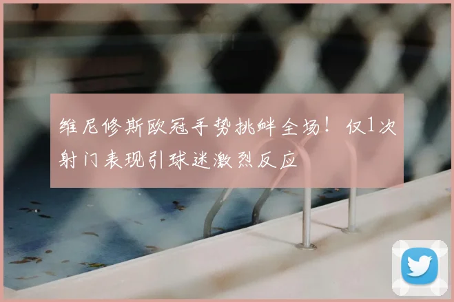 维尼修斯欧冠手势挑衅全场!仅1次射门表现引球迷激烈反应