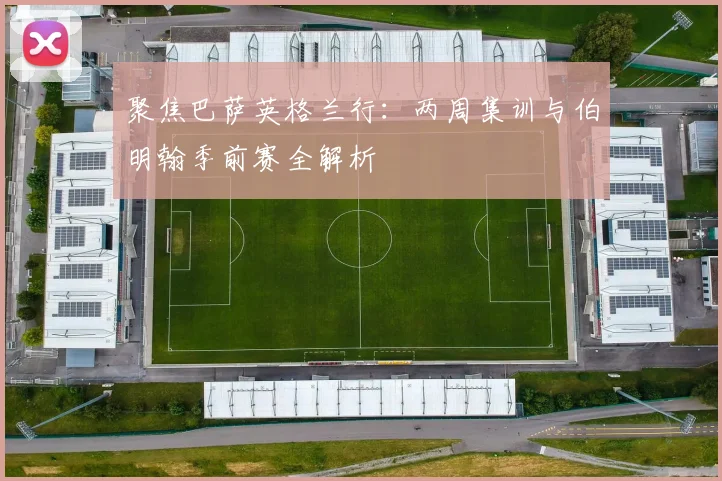 聚焦巴萨英格兰行：两周集训与伯明翰季前赛全解析