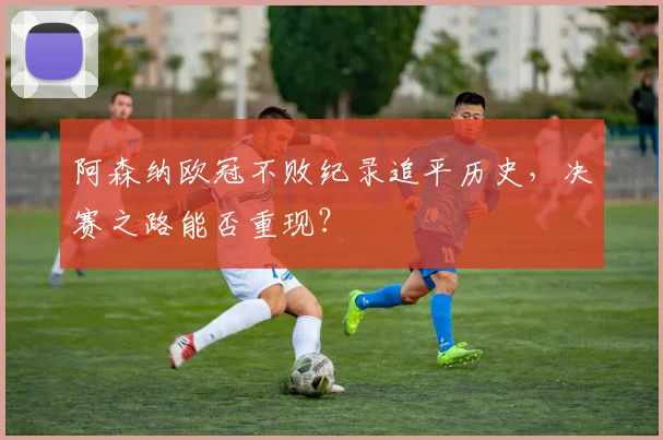 阿森纳欧冠不败纪录追平历史，决赛之路能否重现？