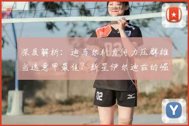 深度解析：迪马尔科为何力压群雄当选意甲最佳？新星伊尔迪兹的崛起之路与未来展望