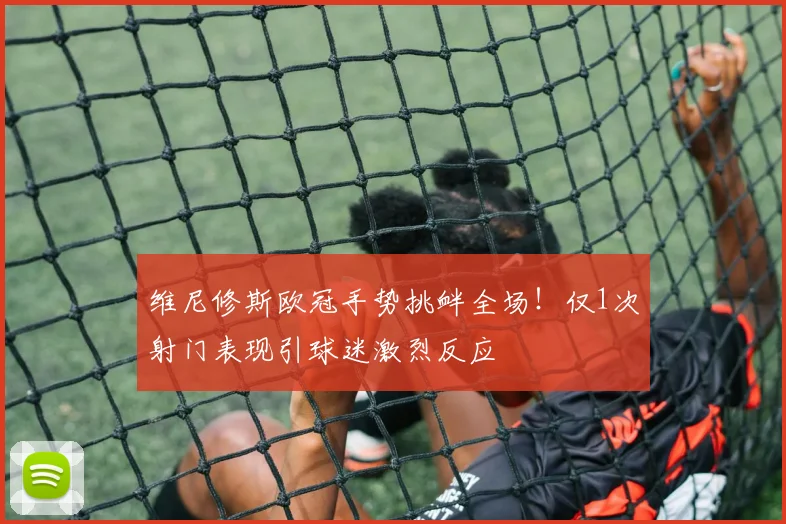 维尼修斯欧冠手势挑衅全场！仅1次射门表现引球迷激烈反应