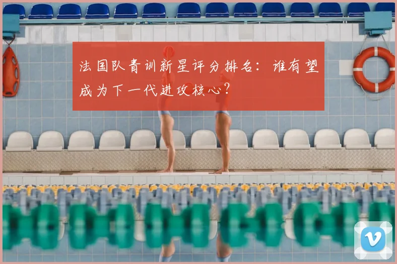 法国队青训新星评分排名：谁有望成为下一代进攻核心？